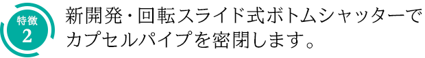 特徴2：新開発・回転スライド式ボトムシャッターでカプセルパイプを密閉します。