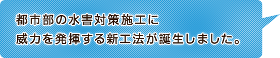 都市部の水害対策施工に威力を発揮する新工法が誕生しました。