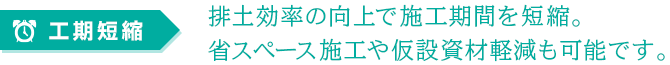 工期短縮：排土効率の向上で施工期間を短縮。省スペース施工や仮設資材軽減も可能です。