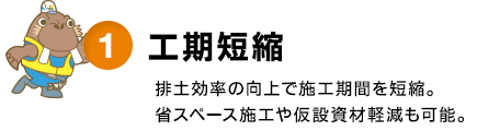 1.工期短縮 - 排土効率の向上で施工期間を短縮。省スペース施工や仮設資材軽減も可能。