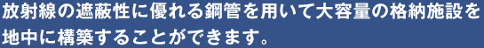 放射線の遮蔽性に優れる鋼管を用いて大容量の格納施設を地中に構築することができます。