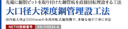 先端に掘削ビットを取り付けた鋼管杭を直接回転埋設する工法 大口径大深度鋼管埋設工法 国内最大径φ3200mmの全周回転式掘削機で、多様な地中工事に対応 NETIS登録番号：KK-110034-A