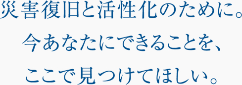 災害復旧と活性化のために。今あなたにできることを、ここで見つけてほしい。